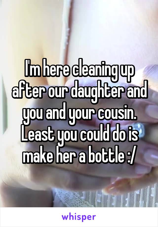 I'm here cleaning up after our daughter and you and your cousin. Least you could do is make her a bottle :/
