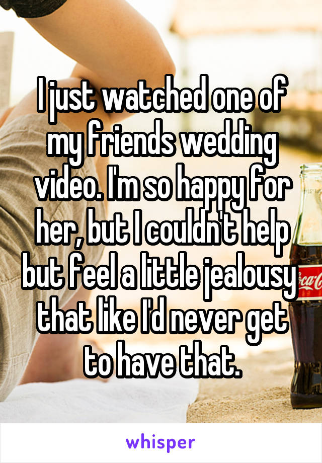 I just watched one of my friends wedding video. I'm so happy for her, but I couldn't help but feel a little jealousy  that like I'd never get to have that.