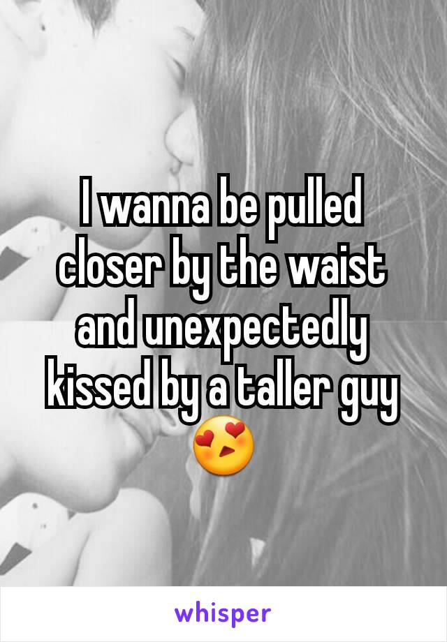 I wanna be pulled closer by the waist and unexpectedly kissed by a taller guy😍