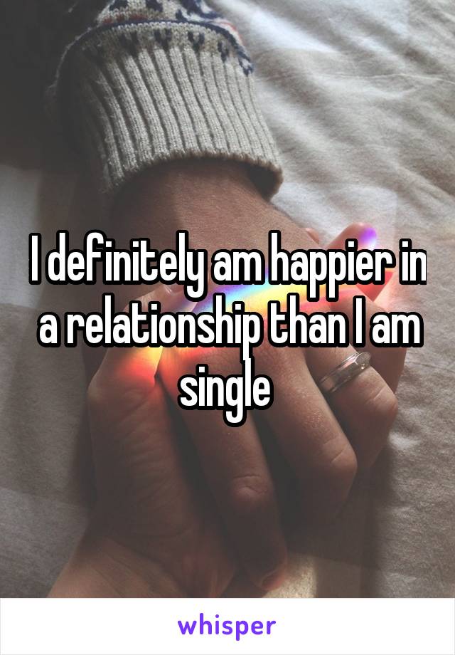 I definitely am happier in a relationship than I am single 