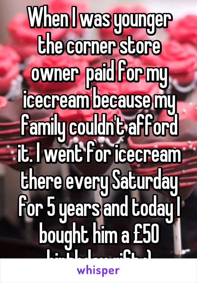 When I was younger the corner store owner  paid for my icecream because my family couldn't afford it. I went for icecream there every Saturday for 5 years and today I bought him a £50 birthday gift :)
