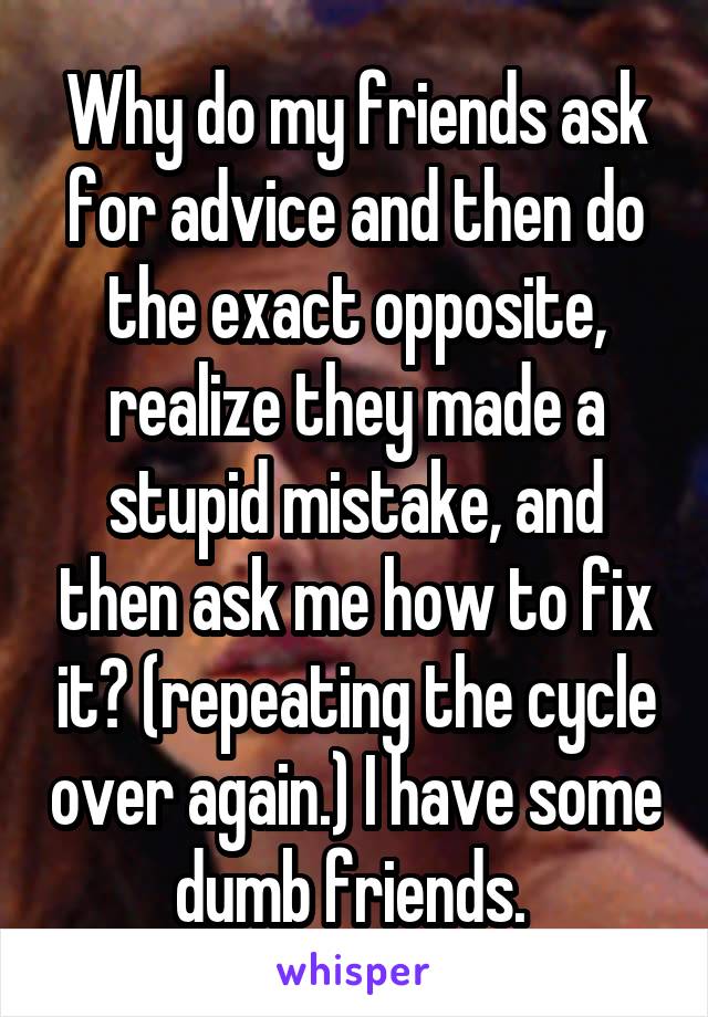 Why do my friends ask for advice and then do the exact opposite, realize they made a stupid mistake, and then ask me how to fix it? (repeating the cycle over again.) I have some dumb friends. 
