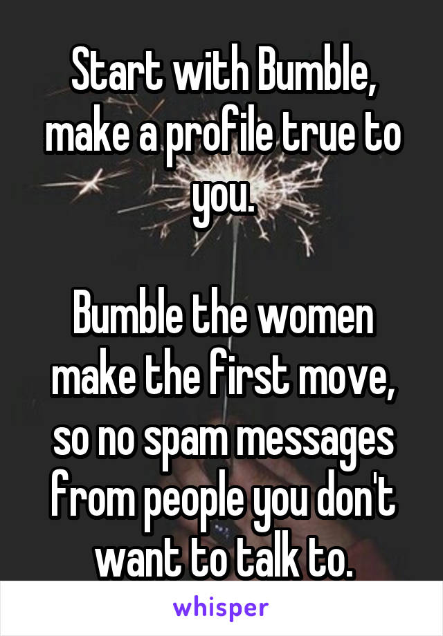 Start with Bumble, make a profile true to you.

Bumble the women make the first move, so no spam messages from people you don't want to talk to.