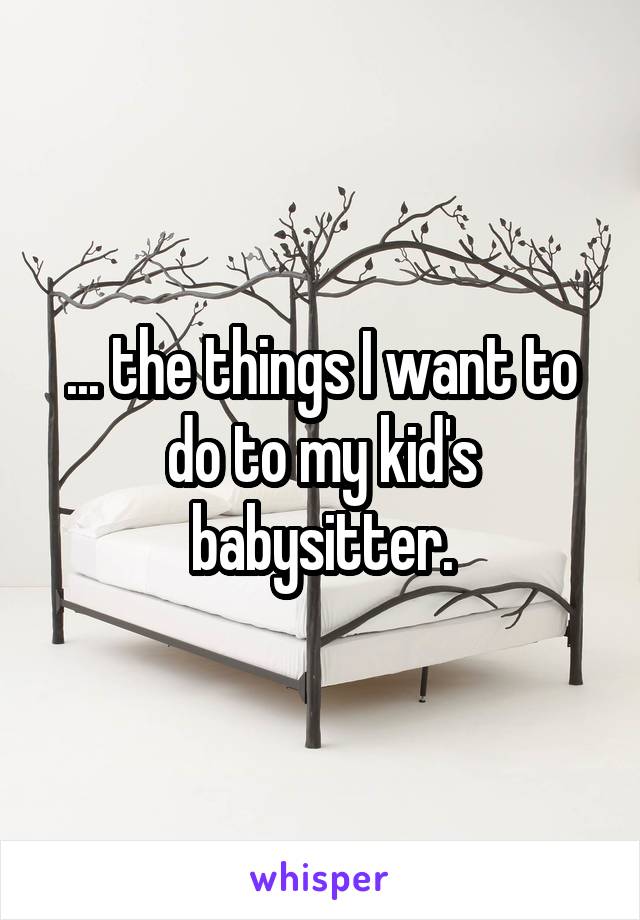... the things I want to do to my kid's babysitter.