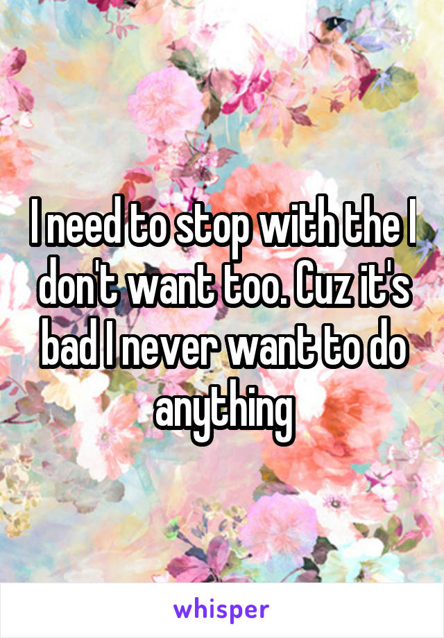 I need to stop with the I don't want too. Cuz it's bad I never want to do anything