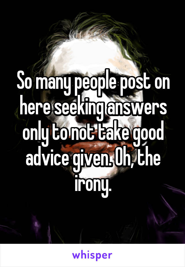 So many people post on here seeking answers only to not take good advice given. Oh, the irony.