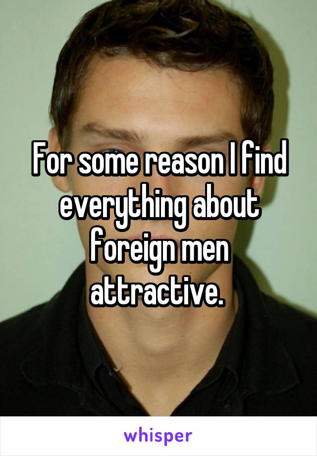 For some reason I find everything about foreign men attractive. 