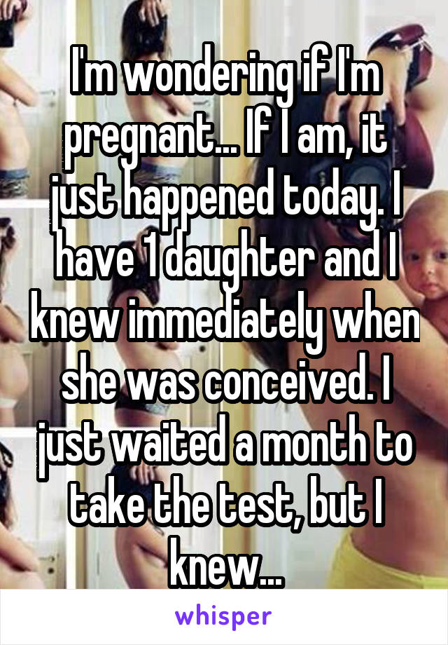 I'm wondering if I'm pregnant... If I am, it just happened today. I have 1 daughter and I knew immediately when she was conceived. I just waited a month to take the test, but I knew...