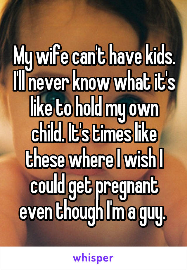 My wife can't have kids. I'll never know what it's like to hold my own child. It's times like these where I wish I could get pregnant even though I'm a guy. 