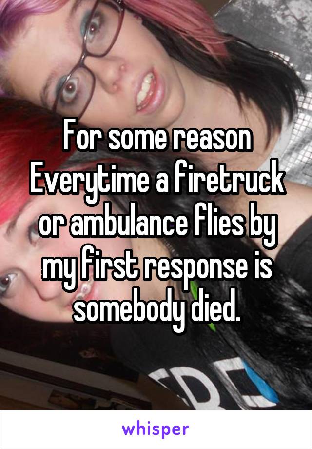 For some reason Everytime a firetruck or ambulance flies by my first response is somebody died.