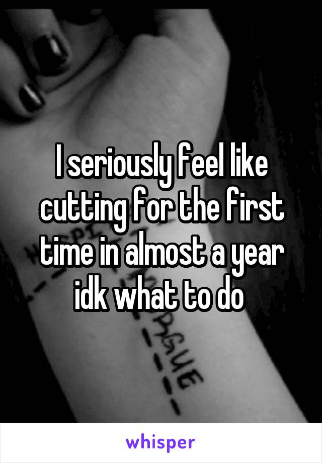 I seriously feel like cutting for the first time in almost a year idk what to do 