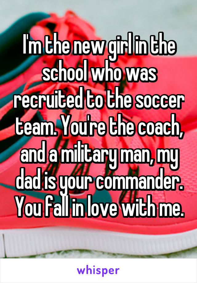 I'm the new girl in the school who was recruited to the soccer team. You're the coach, and a military man, my dad is your commander. You fall in love with me. 