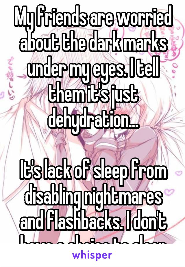 My friends are worried about the dark marks under my eyes. I tell them it's just dehydration...

It's lack of sleep from disabling nightmares and flashbacks. I don't have a choice to sleep