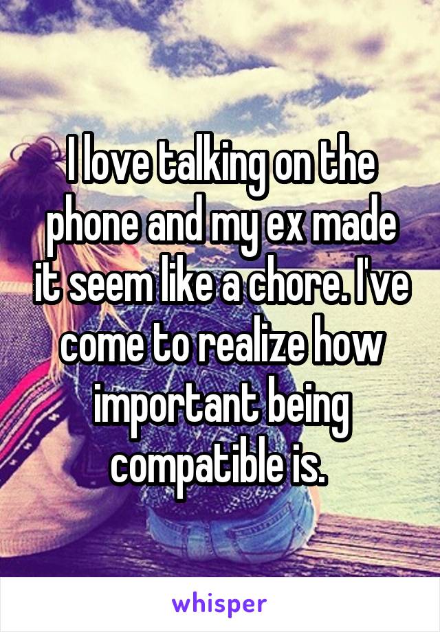 I love talking on the phone and my ex made it seem like a chore. I've come to realize how important being compatible is. 