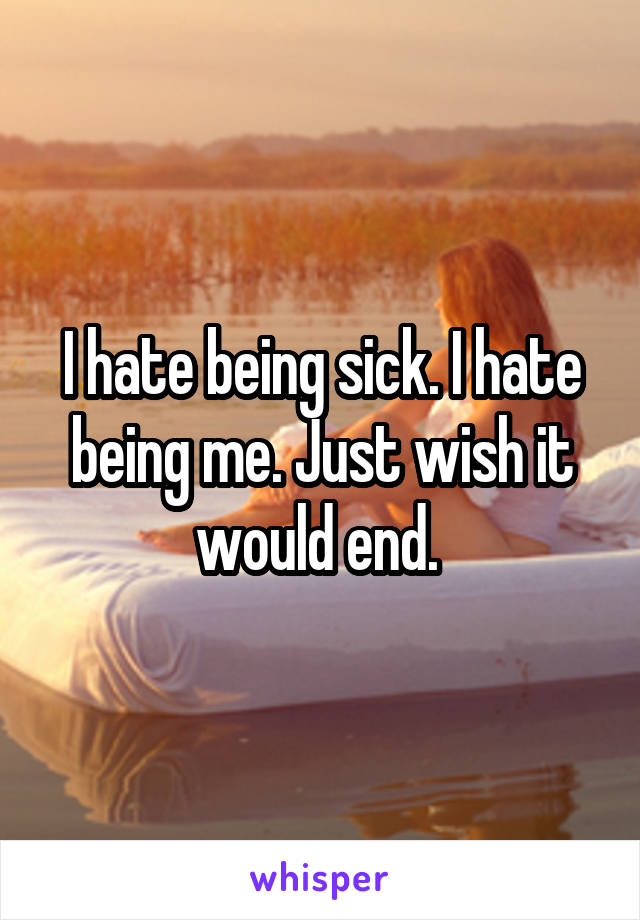 I hate being sick. I hate being me. Just wish it would end. 