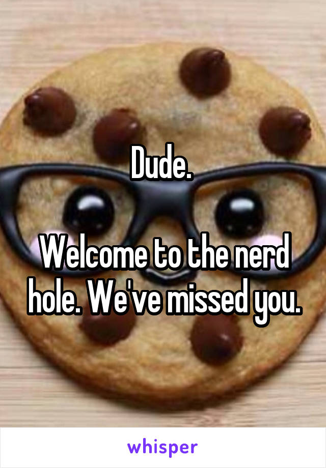 Dude. 

Welcome to the nerd hole. We've missed you.