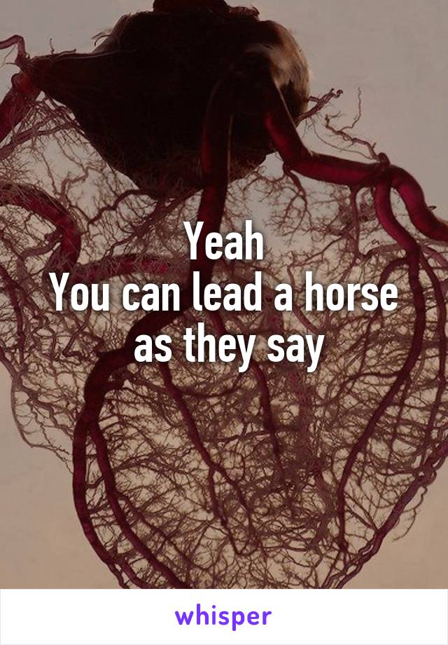 Yeah
You can lead a horse
 as they say
