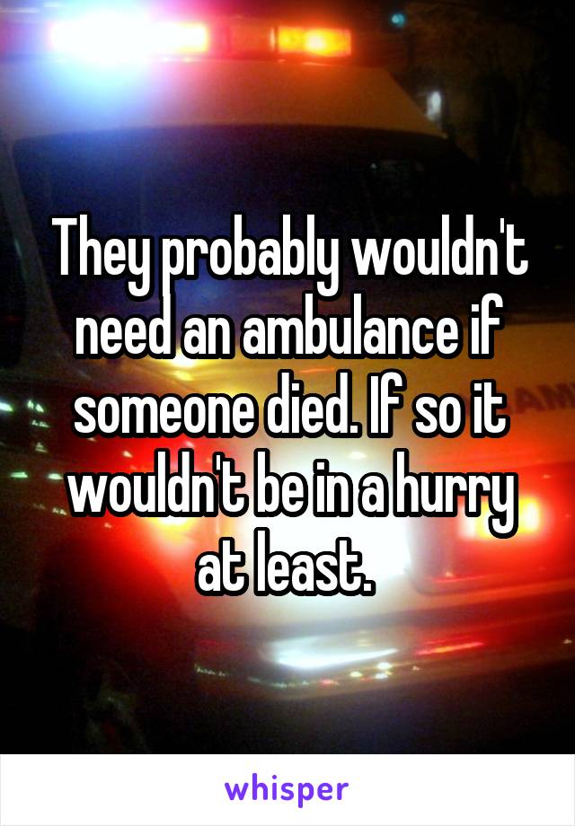 They probably wouldn't need an ambulance if someone died. If so it wouldn't be in a hurry at least. 