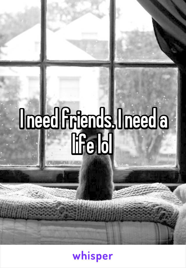 I need friends. I need a life lol 