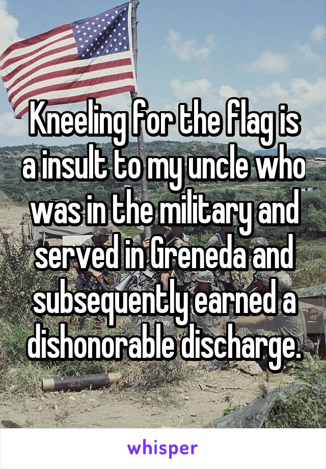Kneeling for the flag is a insult to my uncle who was in the military and served in Greneda and subsequently earned a dishonorable discharge.