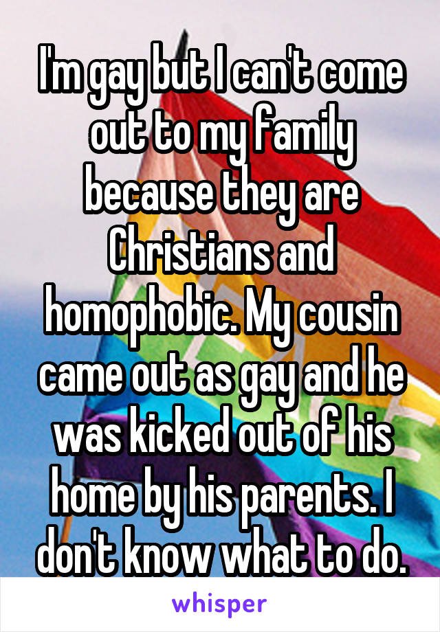 I'm gay but I can't come out to my family because they are Christians and homophobic. My cousin came out as gay and he was kicked out of his home by his parents. I don't know what to do.