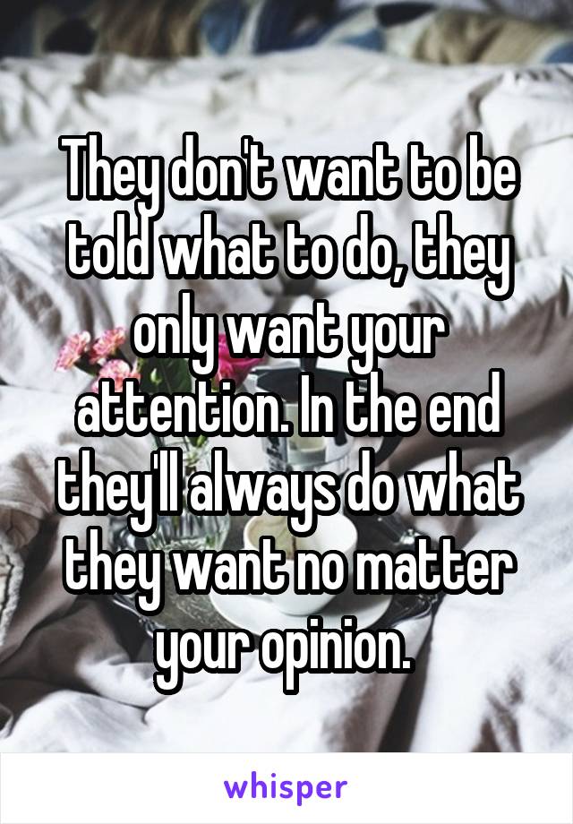They don't want to be told what to do, they only want your attention. In the end they'll always do what they want no matter your opinion. 