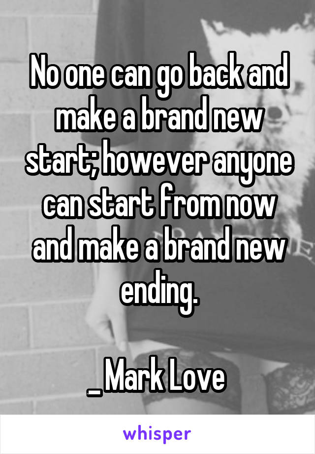 No one can go back and make a brand new start; however anyone can start from now and make a brand new ending.

_ Mark Love 