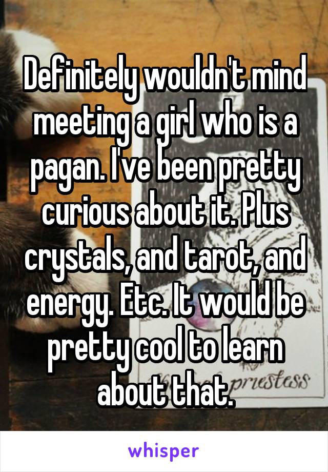 Definitely wouldn't mind meeting a girl who is a pagan. I've been pretty curious about it. Plus crystals, and tarot, and energy. Etc. It would be pretty cool to learn about that.