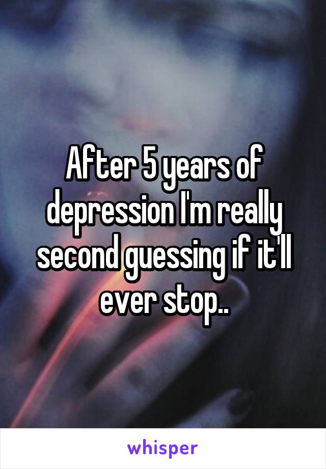 After 5 years of depression I'm really second guessing if it'll ever stop..