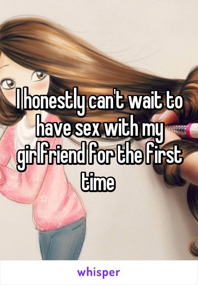 I honestly can't wait to have sex with my girlfriend for the first time 