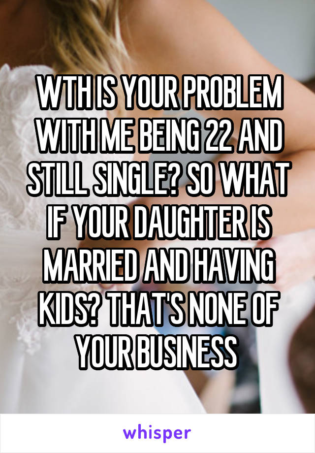 WTH IS YOUR PROBLEM WITH ME BEING 22 AND STILL SINGLE? SO WHAT IF YOUR DAUGHTER IS MARRIED AND HAVING KIDS? THAT'S NONE OF YOUR BUSINESS 