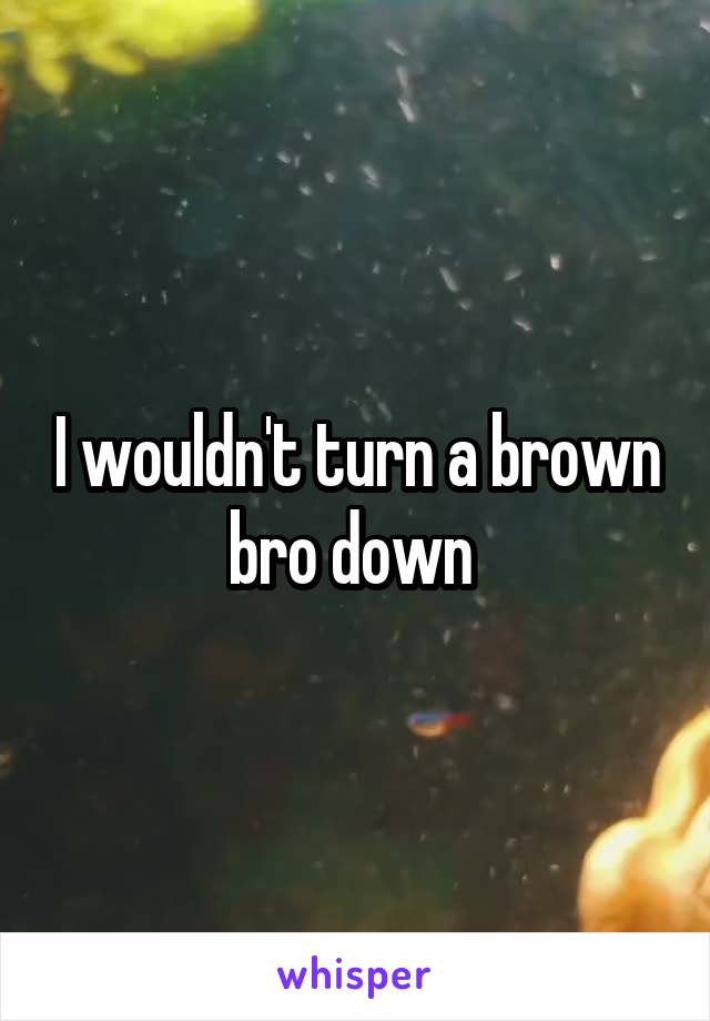 I wouldn't turn a brown bro down 