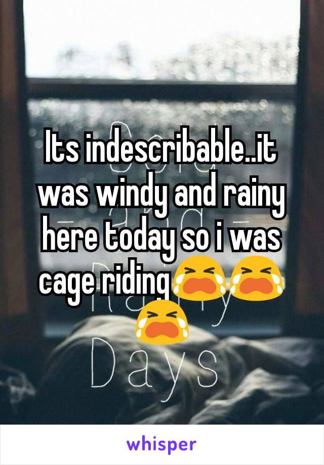 Its indescribable..it was windy and rainy here today so i was cage riding😭😭😭
