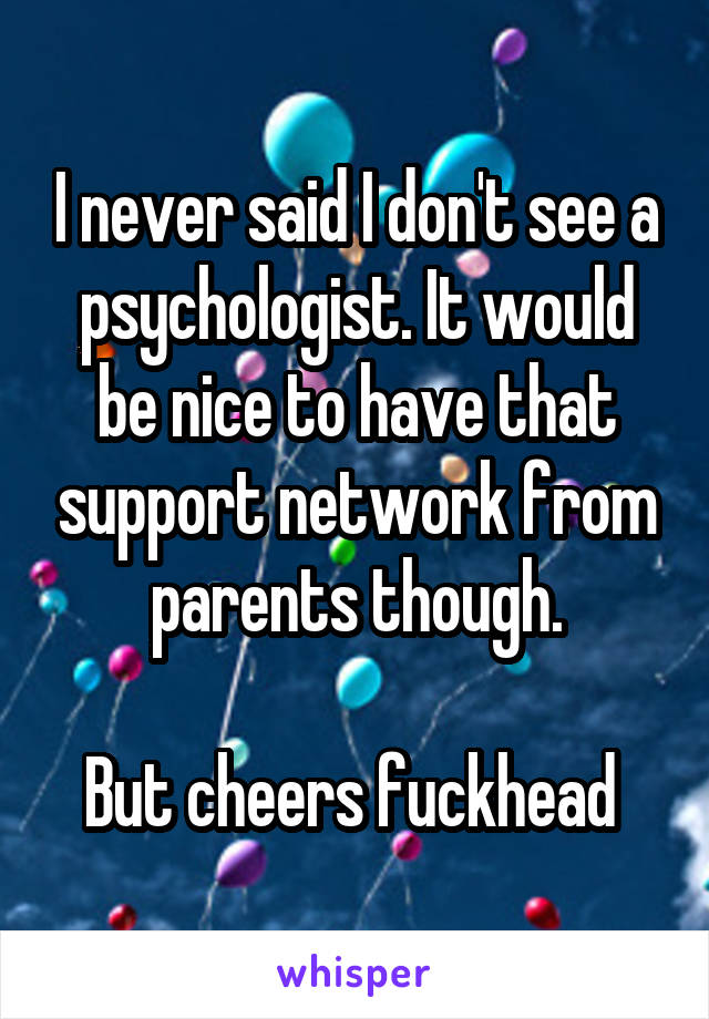 I never said I don't see a psychologist. It would be nice to have that support network from parents though.

But cheers fuckhead 
