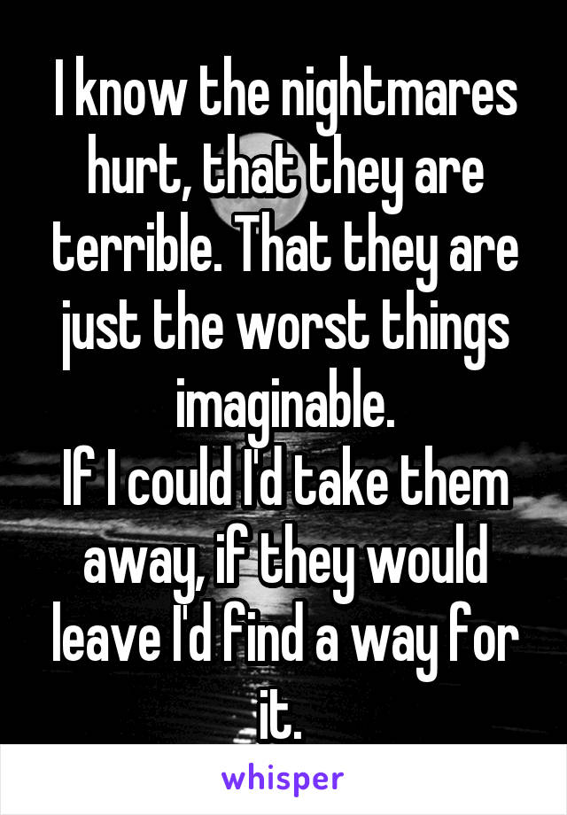 I know the nightmares hurt, that they are terrible. That they are just the worst things imaginable.
If I could I'd take them away, if they would leave I'd find a way for it. 