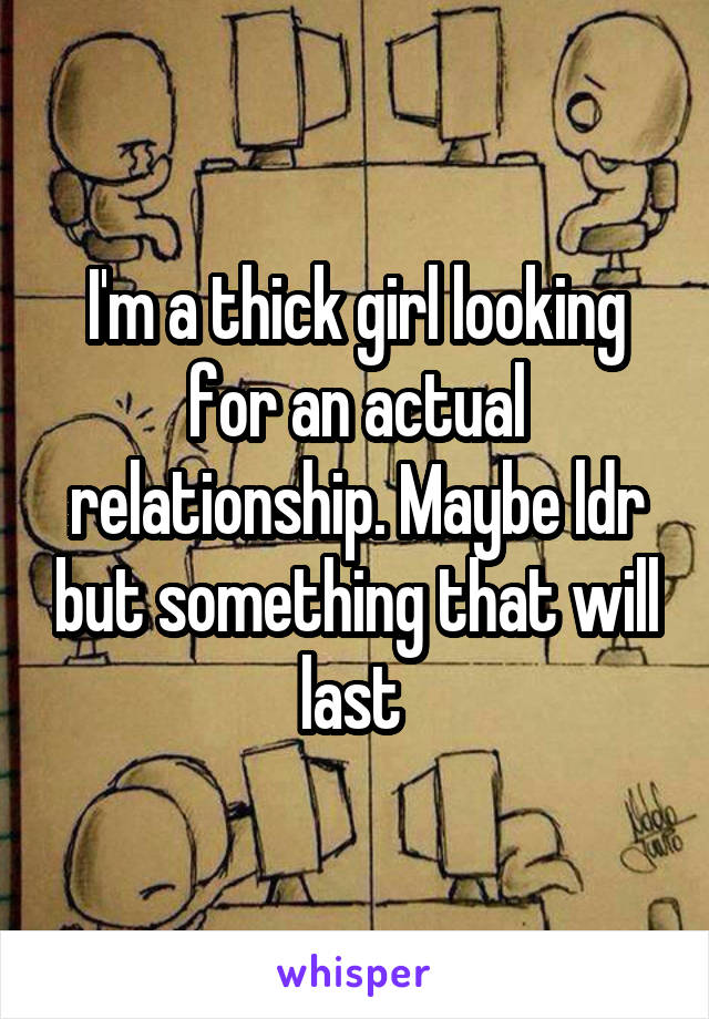 I'm a thick girl looking for an actual relationship. Maybe ldr but something that will last 