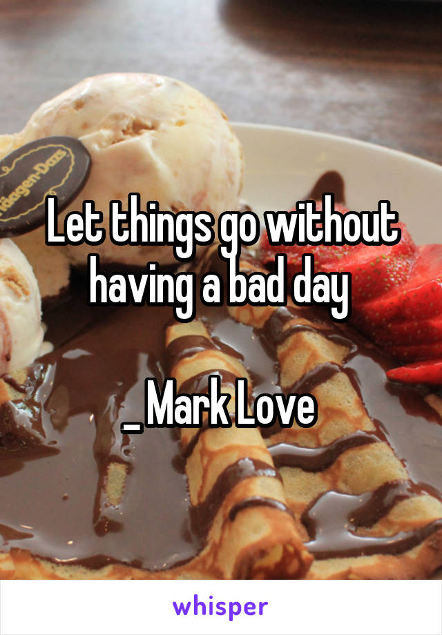 Let things go without having a bad day 

_ Mark Love 