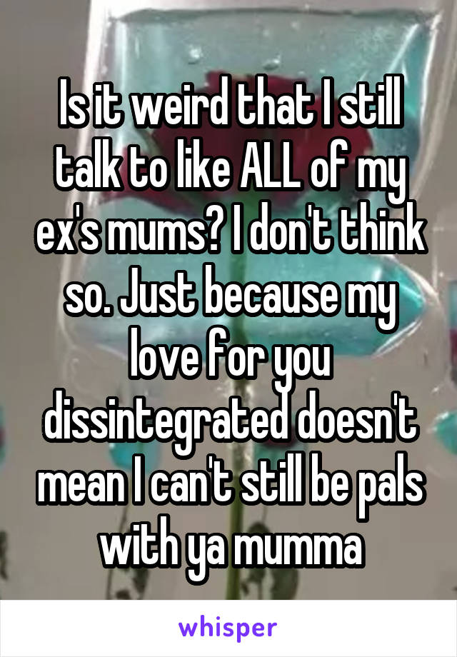 Is it weird that I still talk to like ALL of my ex's mums? I don't think so. Just because my love for you dissintegrated doesn't mean I can't still be pals with ya mumma