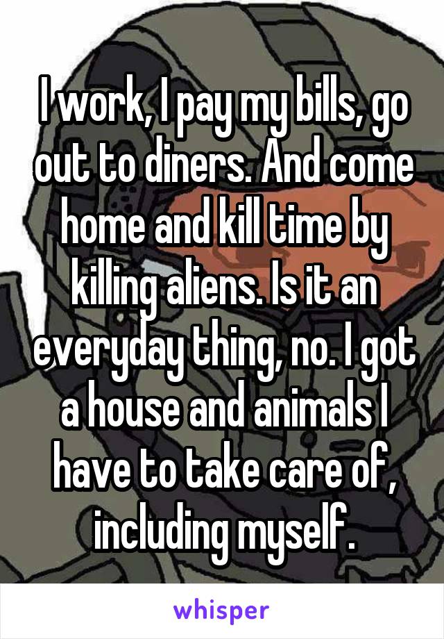 I work, I pay my bills, go out to diners. And come home and kill time by killing aliens. Is it an everyday thing, no. I got a house and animals I have to take care of, including myself.