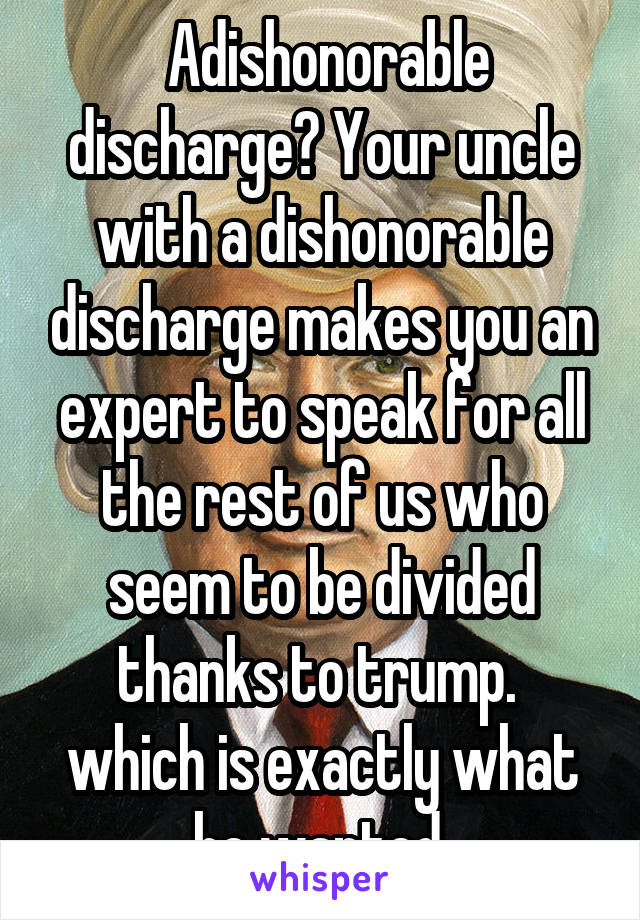  Adishonorable discharge? Your uncle with a dishonorable discharge makes you an expert to speak for all the rest of us who seem to be divided thanks to trump.  which is exactly what he wanted.