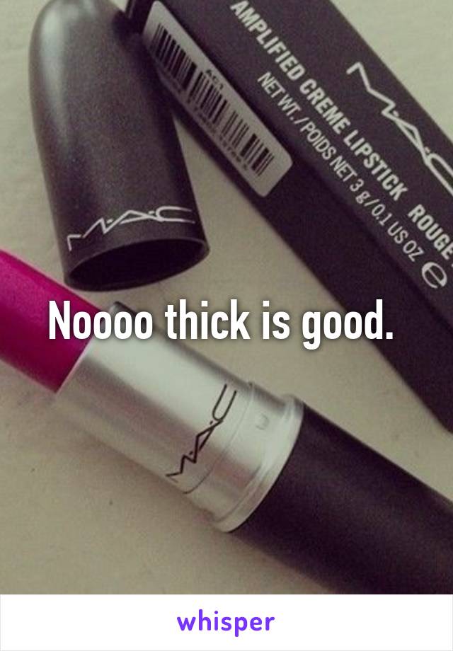 Noooo thick is good. 