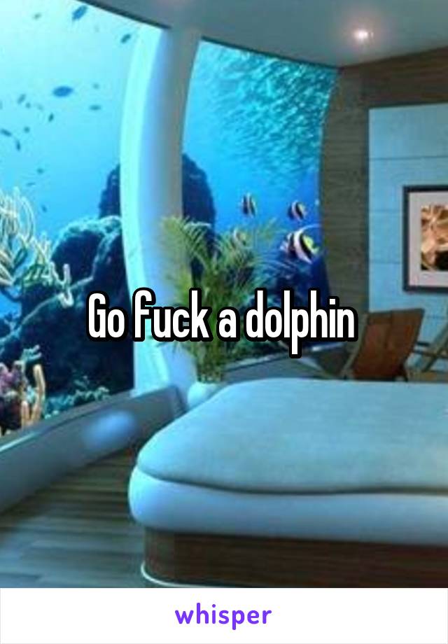 Go fuck a dolphin 