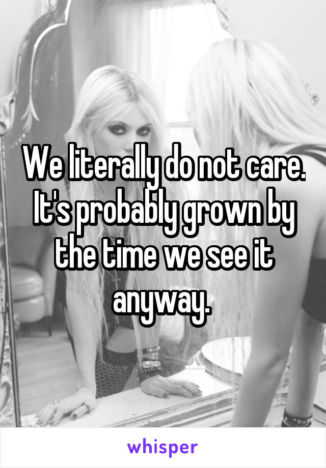 We literally do not care. It's probably grown by the time we see it anyway. 