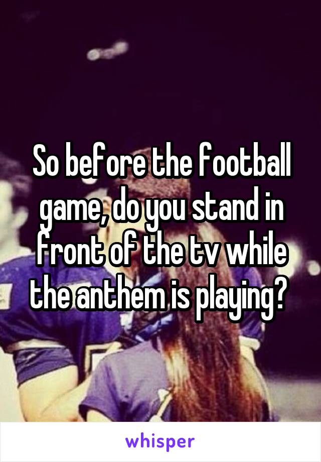 So before the football game, do you stand in front of the tv while the anthem is playing? 