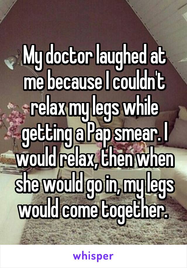 My doctor laughed at me because I couldn't relax my legs while getting a Pap smear. I would relax, then when she would go in, my legs would come together. 