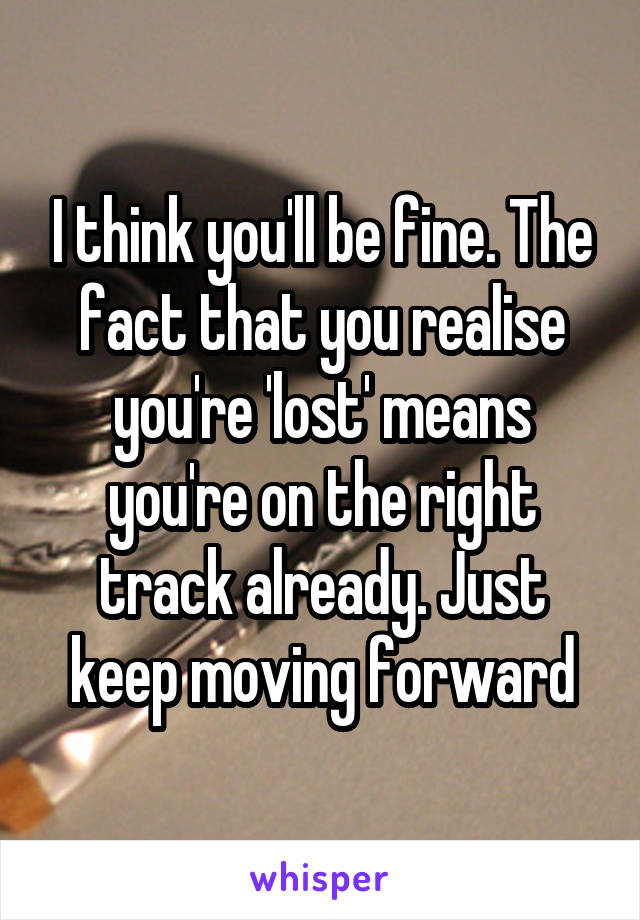 I think you'll be fine. The fact that you realise you're 'lost' means you're on the right track already. Just keep moving forward