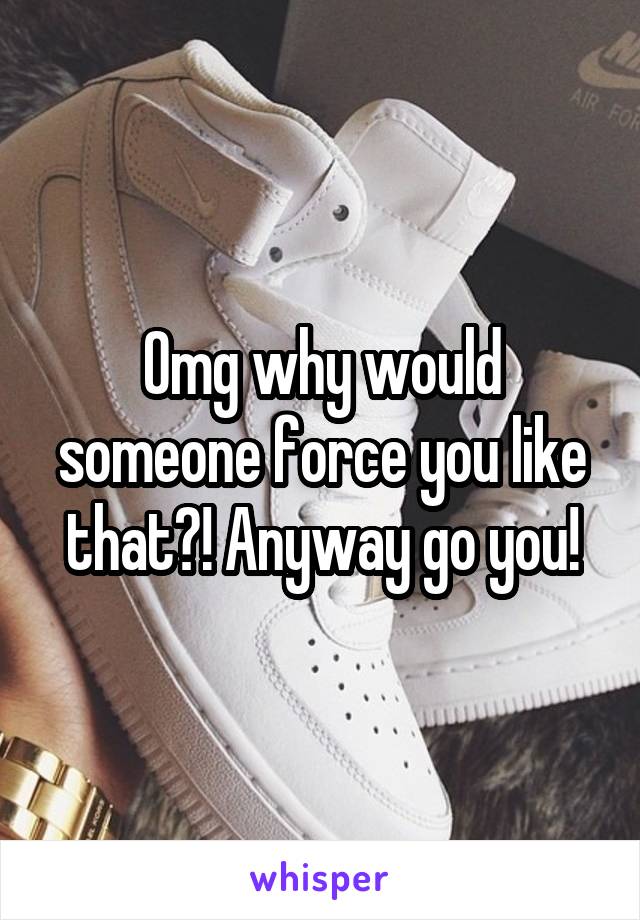 Omg why would someone force you like that?! Anyway go you!