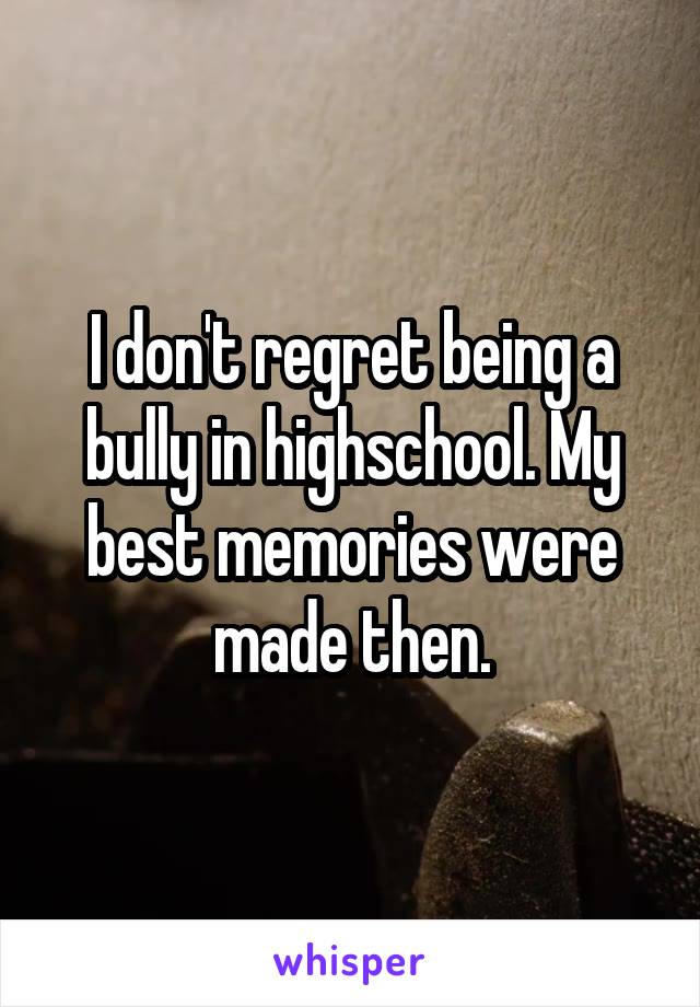 I don't regret being a bully in highschool. My best memories were made then.