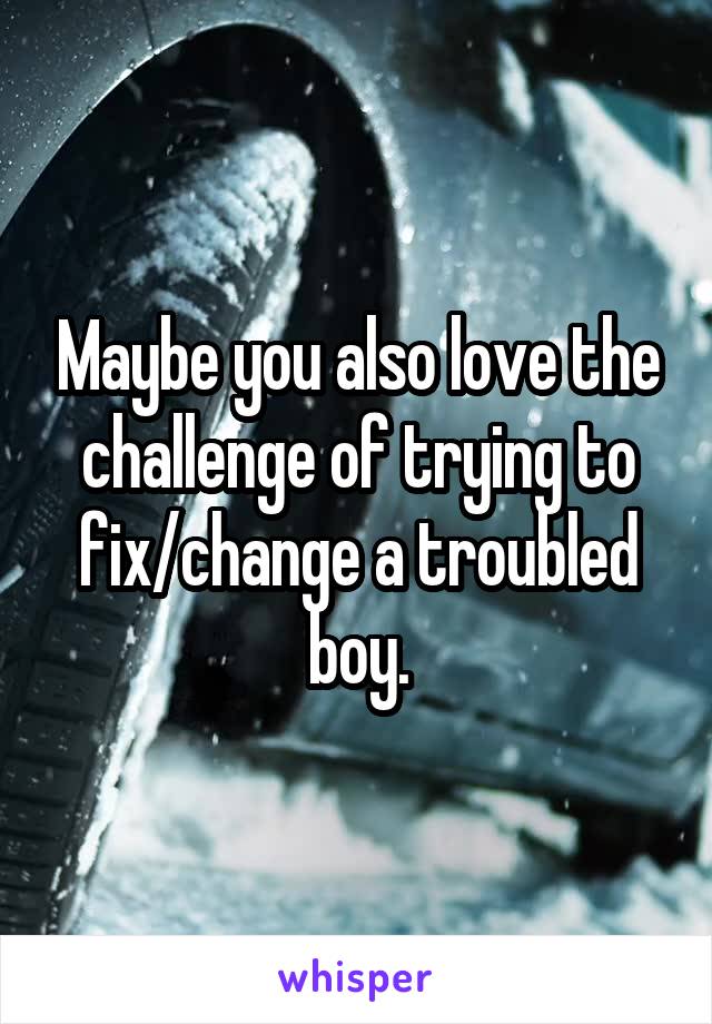 Maybe you also love the challenge of trying to fix/change a troubled boy.