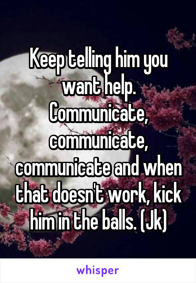 Keep telling him you want help. Communicate, communicate, communicate and when that doesn't work, kick him in the balls. (Jk)